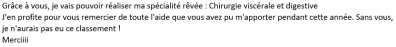 Grâce à vous, je vais pouvoir réaliser ma spécialité rêvée : chirurgie viscérale et digestive. J'en profite pour vous remercier de toute l'aide que vous avez pu m'apporter pendant cette année. Sans vous, je n'aurais pas eu ce classement. Merci !!!!